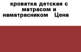 кроватка детская с матрасом и наматрасником › Цена ­ 4 000 - Московская обл., Москва г. Дети и материнство » Мебель   